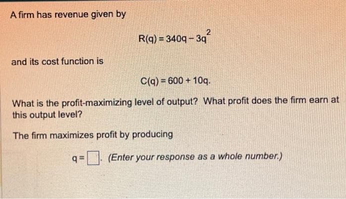 A firm has revenue given by
and its cost function is
R(q) = 3409-3q²
C(q) 600+ 10q.
What is the profit-maximizing level of output? What profit does the firm earn at
this output level?
The firm maximizes profit by producing
q=
(Enter your response as a whole number.)