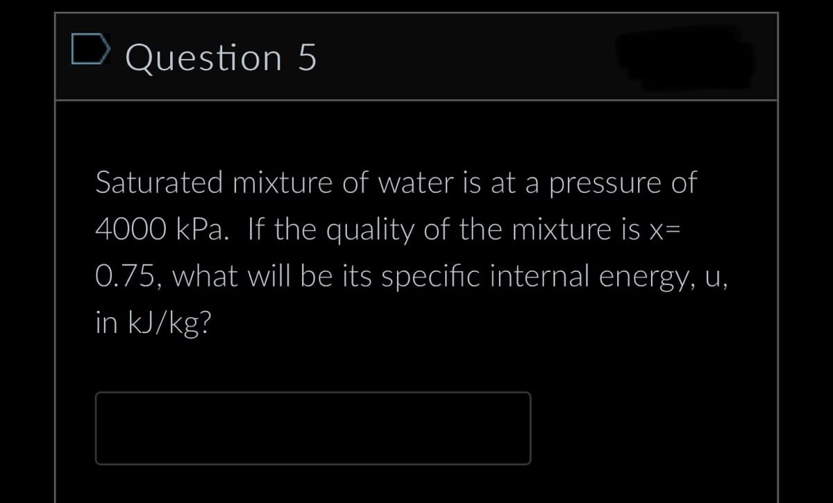 D Question 5
Saturated mixture of water is at a pressure of
4000 kPa. If the quality of the mixture is x=
0.75, what will be its specific internal energy, u,
in kJ/kg?