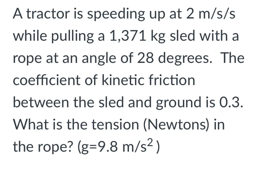 A tractor is speeding up at 2 m/s/s
while pulling a 1,371 kg sled with a
rope at an angle of 28 degrees. The
coefficient of kinetic friction
between the sled and ground is 0.3.
What is the tension (Newtons) in
the rope? (g=9.8 m/s² )
