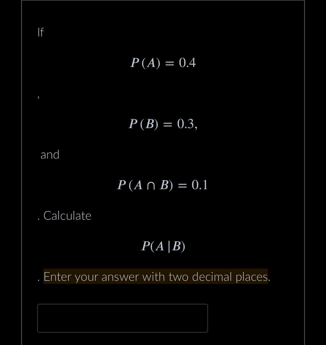 If
and
Calculate
P(A) = 0.4
P (B) = 0.3,
P(An B) = 0.1
P(A|B)
Enter your answer with two decimal places.