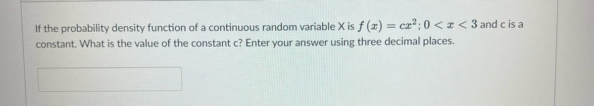 If the probability density function of a continuous random variable X is f(x) = cx²; 0<x<3 and c is a
constant. What is the value of the constant c? Enter your answer using three decimal places.