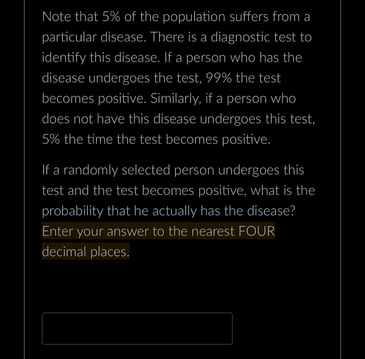 Note that 5% of the population suffers from a
particular disease. There is a diagnostic test to
identify this disease. If a person who has the
disease undergoes the test, 99% the test
becomes positive. Similarly, if a person who
does not have this disease undergoes this test,
5% the time the test becomes positive.
If a randomly selected person undergoes this
test and the test becomes positive, what is the
probability that he actually has the disease?
Enter your answer to the nearest FOUR
decimal places.