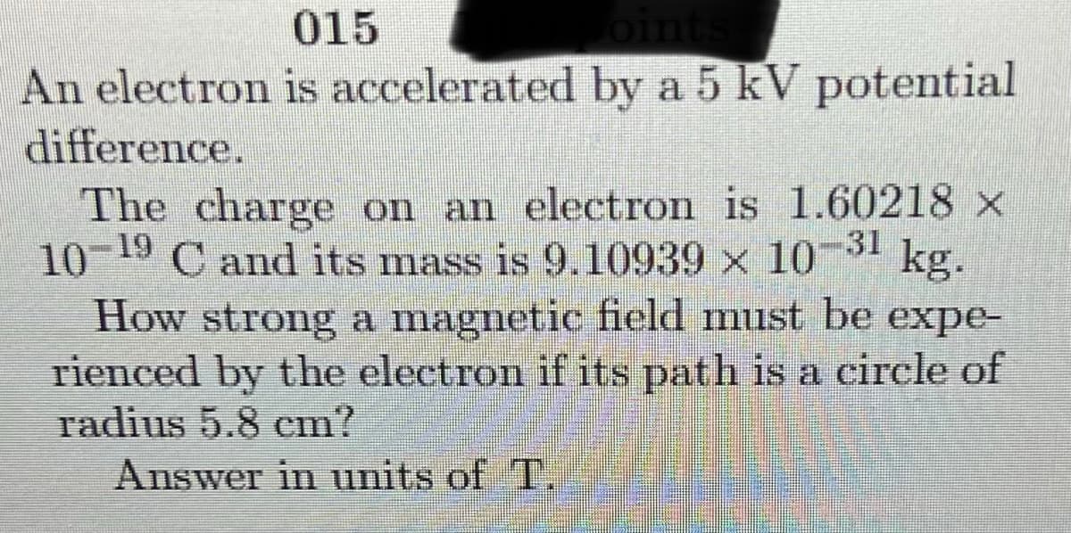 015
An electron is accelerated by a 5 kV potential
difference.
The charge on an electron is 1.60218 x
19
10 C
-31
C and its mass is 9.10939 x 10 kg.
How strong a magnetic field must be expe-
rienced by the electron if its path is a cirele of
radius 5.8 cm?
Answer in units of T.
