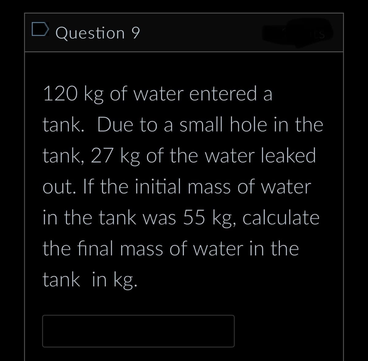 Question 9
ITS
120 kg of water entered a
tank. Due to a small hole in the
tank, 27 kg of the water leaked
out. If the initial mass of water
in the tank was 55 kg, calculate
the final mass of water in the
tank in kg.