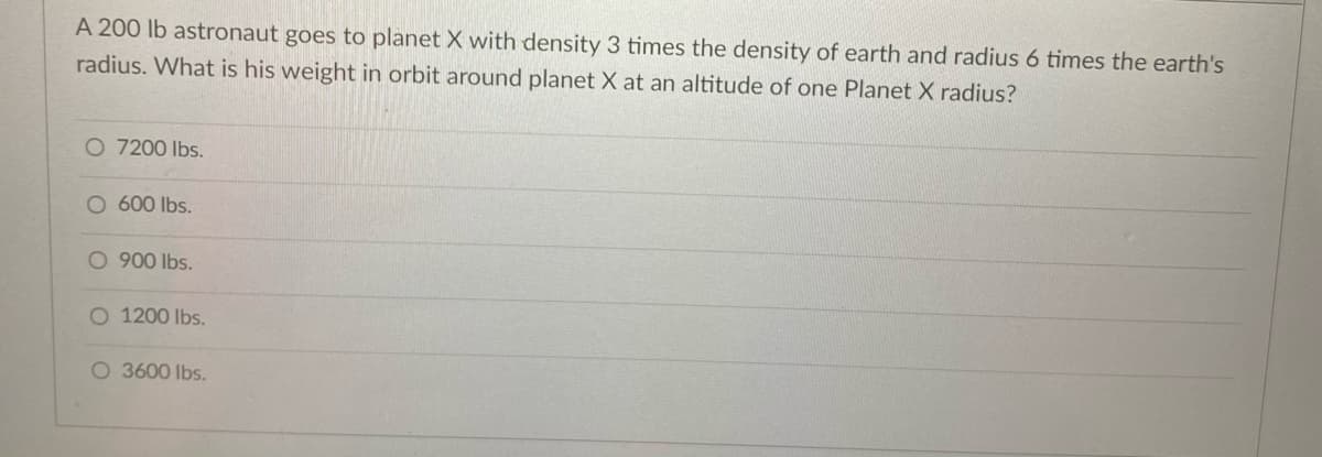 A 200 lb astronaut goes to planet X with density 3 times the density of earth and radius 6 times the earth's
radius. What is his weight in orbit around planet X at an altitude of one Planet X radius?
O 7200 lbs.
O 600 Ibs.
O 900 Ibs.
O 1200 lbs.
O 3600 Ibs.
