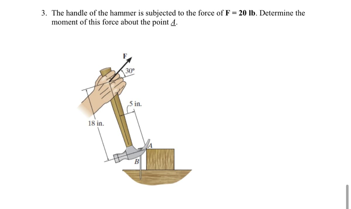 3. The handle of the hammer is subjected to the force of F = 20 lb. Determine the
moment of this force about the point A.
F
30°
5 in.
18 in.
