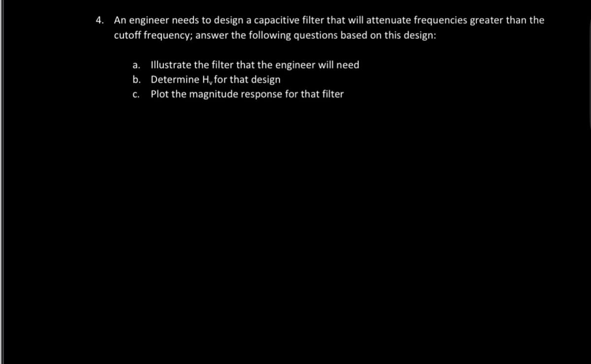 4. An engineer needs to design a capacitive filter that will attenuate frequencies greater than the
cutoff frequency; answer the following questions based on this design:
a.
Illustrate the filter that the engineer will need
b. Determine H, for that design
C.
Plot the magnitude response for that filter