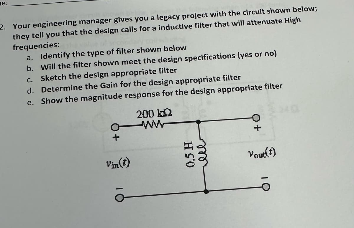 ne:
2. Your engineering manager gives you a legacy project with the circuit shown below;
they tell you that the design calls for a inductive filter that will attenuate High
frequencies:
a. Identify the type of filter shown below
b. Will the filter shown meet the design specifications (yes or no)
Sketch the design appropriate filter
C.
d. Determine the Gain for the design appropriate filter
e. Show the magnitude response for the design appropriate filter
200 kQ
Vin(t)
H S'O
ele
Yout(t)