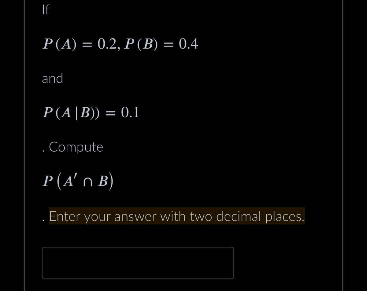 4
If
P(A) = 0.2, P (B) = 0.4
and
P(A |B)) = 0.1
Compute
P(A'n B)
Enter your answer with two decimal places.