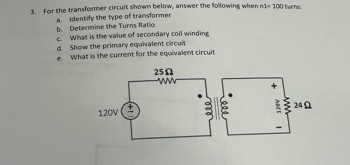 3.
For the transformer circuit shown below, answer the following when n1= 100 turns:
Identify the type of transformer
Determine the Turns Ratio
C.
What is the value of secondary coil winding
d. Show the primary equivalent circuit
e.
What is the current for the equivalent circuit
a.
b.
120V
25 Ω
ww
ele
ele
+
120V
I
ww
24 Ω