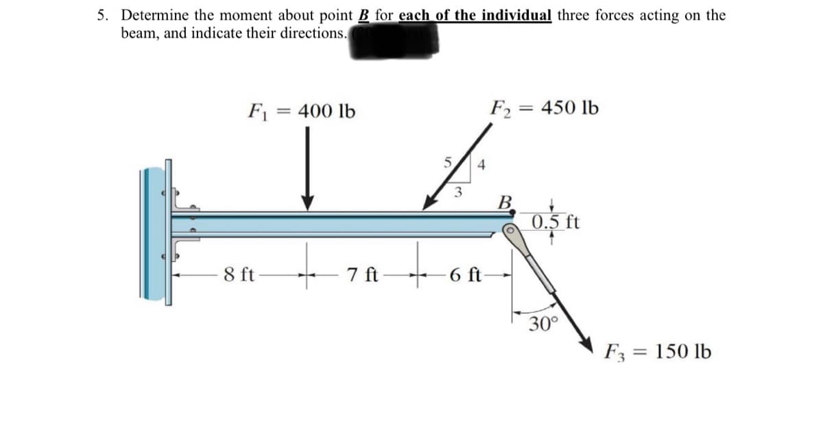 5. Determine the moment about point B for each of the individual three forces acting on the
beam, and indicate their directions.
F1
= 400 lb
F2 = 450 lb
%3D
B.
0.5 ft
8 ft
7 ft
6 ft
30°
F3 = 150 lb
