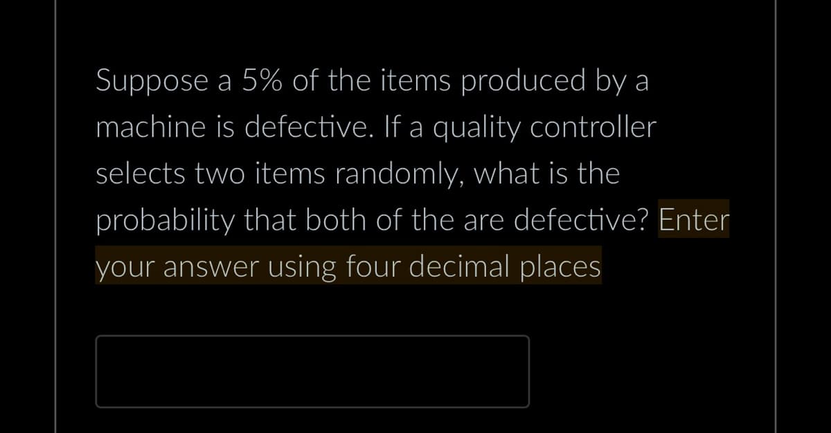 Suppose a 5% of the items produced by a
machine is defective. If a quality controller
selects two items randomly, what is the
probability that both of the are defective? Enter
your answer using four decimal places
