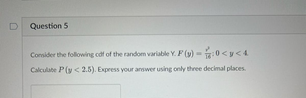Question 5
Consider the following cdf of the random variable Y. F (y) = 0 < y < 4.
Calculate P (y < 2.5). Express your answer using only three decimal places.