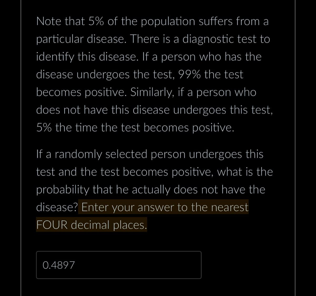 Note that 5% of the population suffers from a
particular disease. There is a diagnostic test to
identify this disease. If a person who has the
disease undergoes the test, 99% the test
becomes positive. Similarly, if a person who
does not have this disease undergoes this test,
5% the time the test becomes positive.
If a randomly selected person undergoes this
test and the test becomes positive, what is the
probability that he actually does not have the
disease? Enter your answer to the nearest
FOUR decimal places.
0.4897