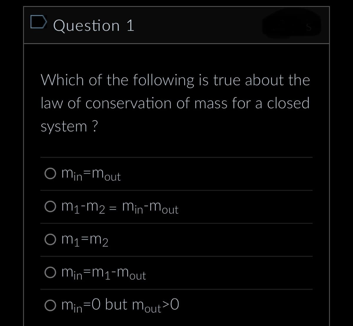 D Question 1
Which of the following is true about the
law of conservation of mass for a closed
system?
O Min mout
O M₁-M₂ = Min-Mout
Om₁=m₂
O min-m₁-mout
O min=0 but mout>0