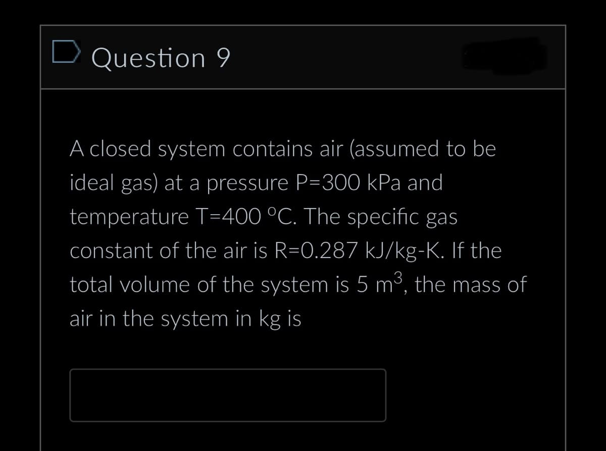 D Question 9
A closed system contains air (assumed to be
ideal gas) at a pressure P=300 kPa and
temperature T=400 °C. The specific gas
constant of the air is R=0.287 kJ/kg-K. If the
total volume of the system is 5 m³, the mass of
air in the system in kg is