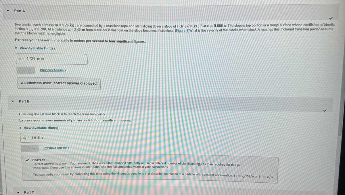 Part A
Two blocks, each of mass m = 120 kg, are connected by a massless rope and start sliding down a slope of incline 0 = 39.0° att= 0.000s. The slope's top portion is a rough surface whose coefficient of kinetic
friction is 0.200. At a distance d = 2.40 m from block A's initial position the slope becomes frictionless. (Figure 1)What is the velocity of the blocks when block A reaches this frictional transition point? Assume
that the blocks' width is negligible
Express your answer numerically in meters per second to four significant figures.
►View Available Hint(s)
v=4.724 m/s
All attempts used; correct answer displayed
Part B
Previous Answers
How long does it take block A to reach the transition point?
Express your answer numerically in seconds to four significant figures.
View Available Hint(s)
t₁ = 1.016 s
✓
Part C
Previous Answers
Correct
Correct answer is shown Your answer 1.02 s was either rounded differently or used a different number of significant figures than required for this part.
Important: If you use this answer in later parts, use the full unrounded value in your calculations.
You can verify your result by computing this time using the kinematic equations that describe the motion of a particle with constant acceleration t₁ = √√/2d/a a t₁=v/a