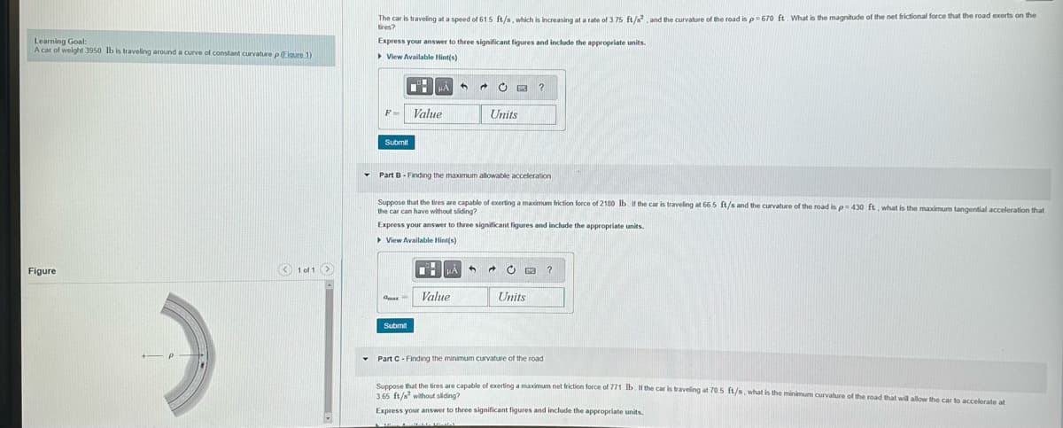 Learning Goal:
A car of weight 3950 lb is traveling around a curve of constant curvature p (Figure 1)
Figure
1 of 1 >
▾
Y
The car is traveling at a speed of 61.5 ft/s, which is increasing at a rate of 3.75 ft/s², and the curvature of the road is p=670 ft. What is the magnitude of the net frictional force that the road exerts on the
tires?
Express your answer to three significant figures and include the appropriate units.
▸ View Available Hint(s)
F-
Submit
HÅ
max
Value
Submit
Part B - Finding the maximum allowable acceleration
C?
Suppose that the tires are capable of exerting a maximum friction force of 2180 lb. If the car is traveling at 66.5 ft/s and the curvature of the road is p=430 ft, what is the maximum tangential acceleration that
the car can have without sliding?
Express your answer to three significant figures and include the appropriate units.
View Available Hint(s)
Units
CHHA
Value
C B ?
Units
Part C-Finding the minimum curvature of the road
Suppose that the tires are capable of exerting a maximum net friction force of 771 lb. If the car is traveling at 70.5 ft/s, what is the minimum curvature of the road that will allow the car to accelerate at
3.65 ft/s without sliding?
Express your answer to three significant figures and include the appropriate units.
16 Aralab USHAL