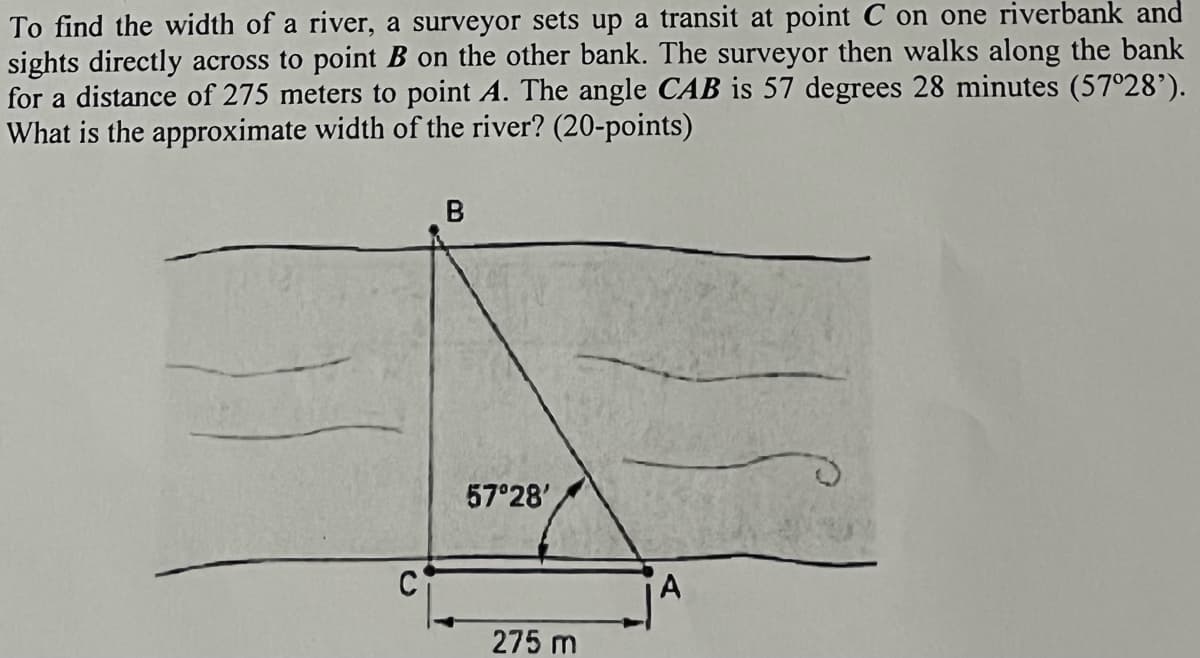 To find the width of a river, a surveyor sets up a transit at point C on one riverbank and
sights directly across to point B on the other bank. The surveyor then walks along the bank
for a distance of 275 meters to point A. The angle CAB is 57 degrees 28 minutes (57°28’).
What is the approximate width of the river? (20-points)
57 28'
A
275 m
