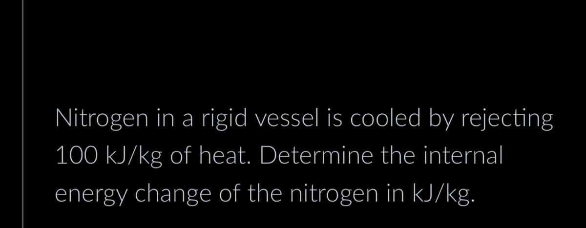 Nitrogen in a rigid vessel is cooled by rejecting
100 kJ/kg of heat. Determine the internal
energy change of the nitrogen in kJ/kg.