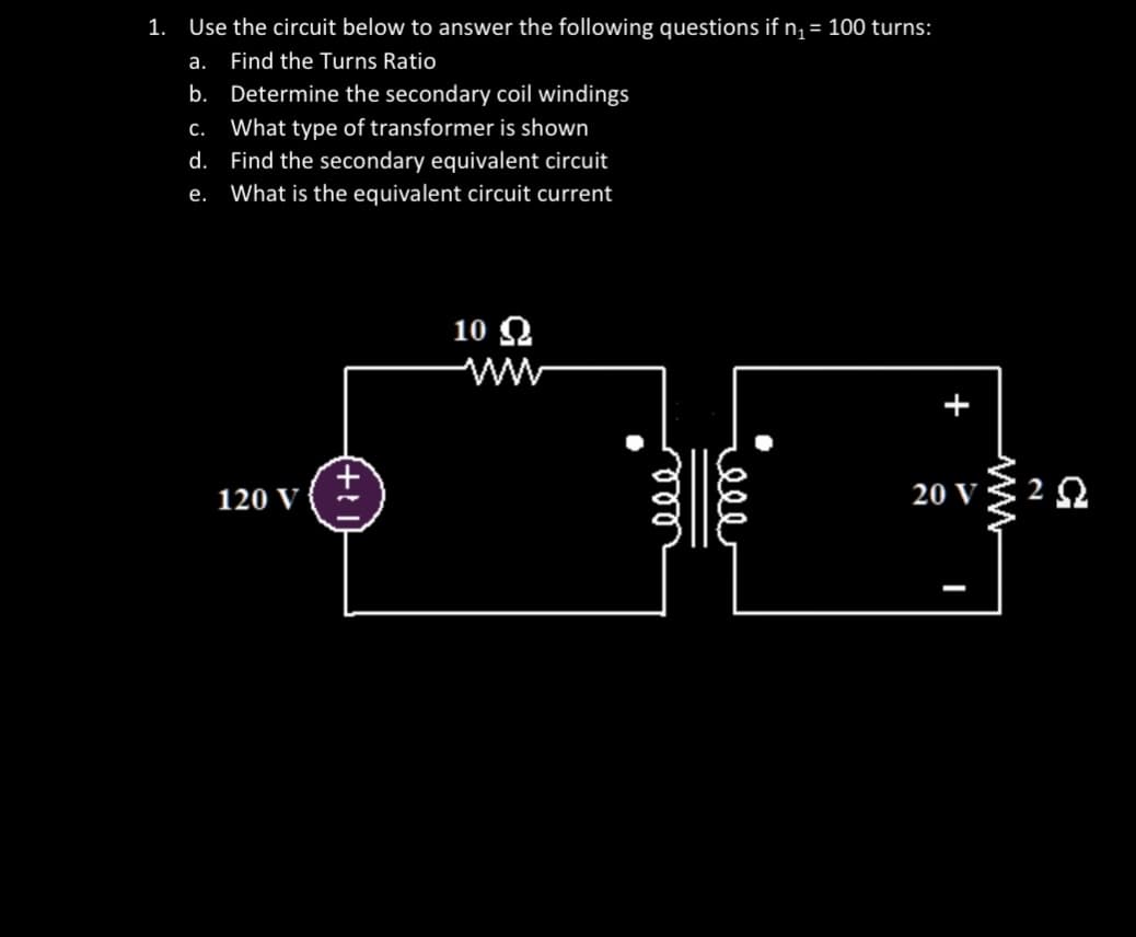 1. Use the circuit below to answer the following questions if n₁ = 100 turns:
a.
Find the Turns Ratio
b.
Determine the secondary coil windings
c. What type of transformer is shown
Find the secondary equivalent circuit
e. What is the equivalent circuit current
d.
120 V
10 Ω
ele
يعفو
20 V
ww
292