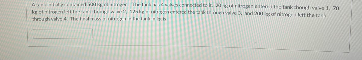 A tank initially contained 500 kg of nitrogen. The tank has 4 valves connected to it. 20 kg of nitrogen entered the tank though valve 1, 70
kg of nitrogen left the tank through valve 2, 125 kg of nitrogen entered the tank through valve 3, and 200 kg of nitrogen left the tank
through valve 4. The final mass of nitrogen in the tank in kg is