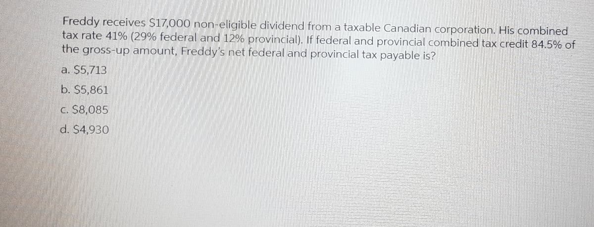 Freddy receives $17,000 non-eligible dividend from a taxable Canadian corporation. His combined
tax rate 41% (29% federal and 12% provincial). If federal and provincial combined tax credit 84.5% of
the gross-up amount, Freddy's net federal and provincial tax payable is?
a. $5,713
b. $5,861
C. S8,085
d. $4,930
