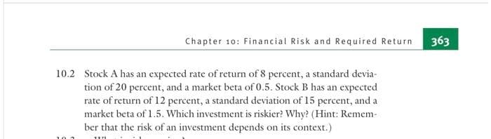 Chapter 10: Financial Risk and Required Return
363
10.2 Stock A has an expected rate of return of 8 percent, a standard devia-
tion of 20 percent, and a market beta of 0.5. Stock B has an expected
rate of return of 12 percent, a standard deviation of 15 percent, and a
market beta of 1.5. Which investment is riskier? Why? (Hint: Remem-
ber that the risk of an investment depends on its context.)
