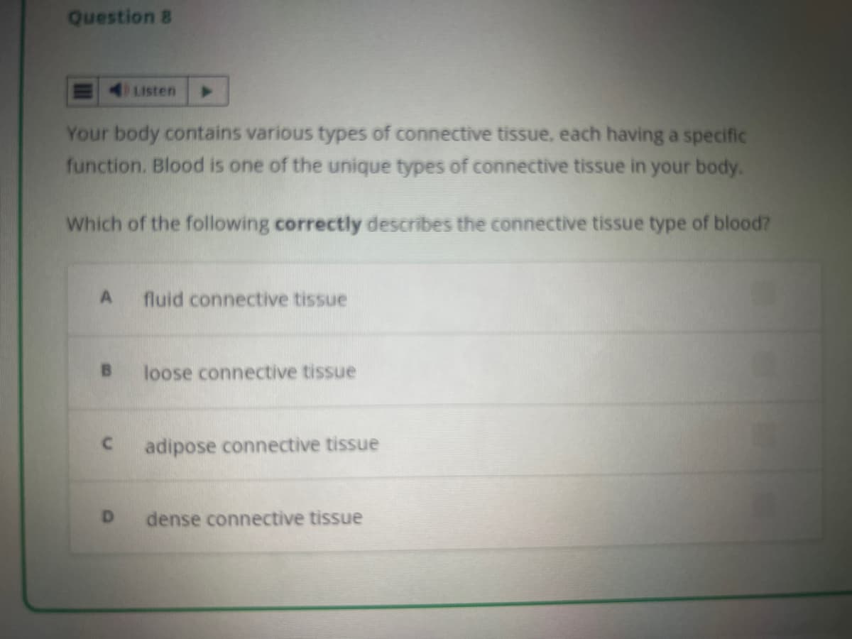 Question 8
Your body contains various types of connective tissue, each having a specific
function. Blood is one of the unique types of connective tissue in your body.
Which of the following correctly describes the connective tissue type of blood?
A
B
C
Listen
D
fluid connective tissue
loose connective tissue
adipose connective tissue
dense connective tissue