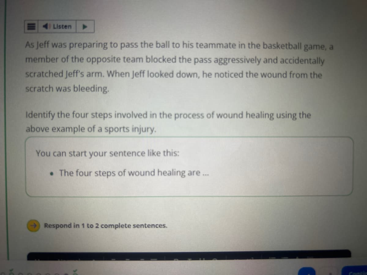 Listen
As Jeff was preparing to pass the ball to his teammate in the basketball game, a
member of the opposite team blocked the pass aggressively and accidentally
scratched Jeff's arm. When Jeff looked down, he noticed the wound from the
scratch was bleeding.
Identify the four steps involved in the process of wound healing using the
above example of a sports injury.
You can start your sentence like this:
• The four steps of wound healing are ...
Respond in 1 to 2 complete sentences.