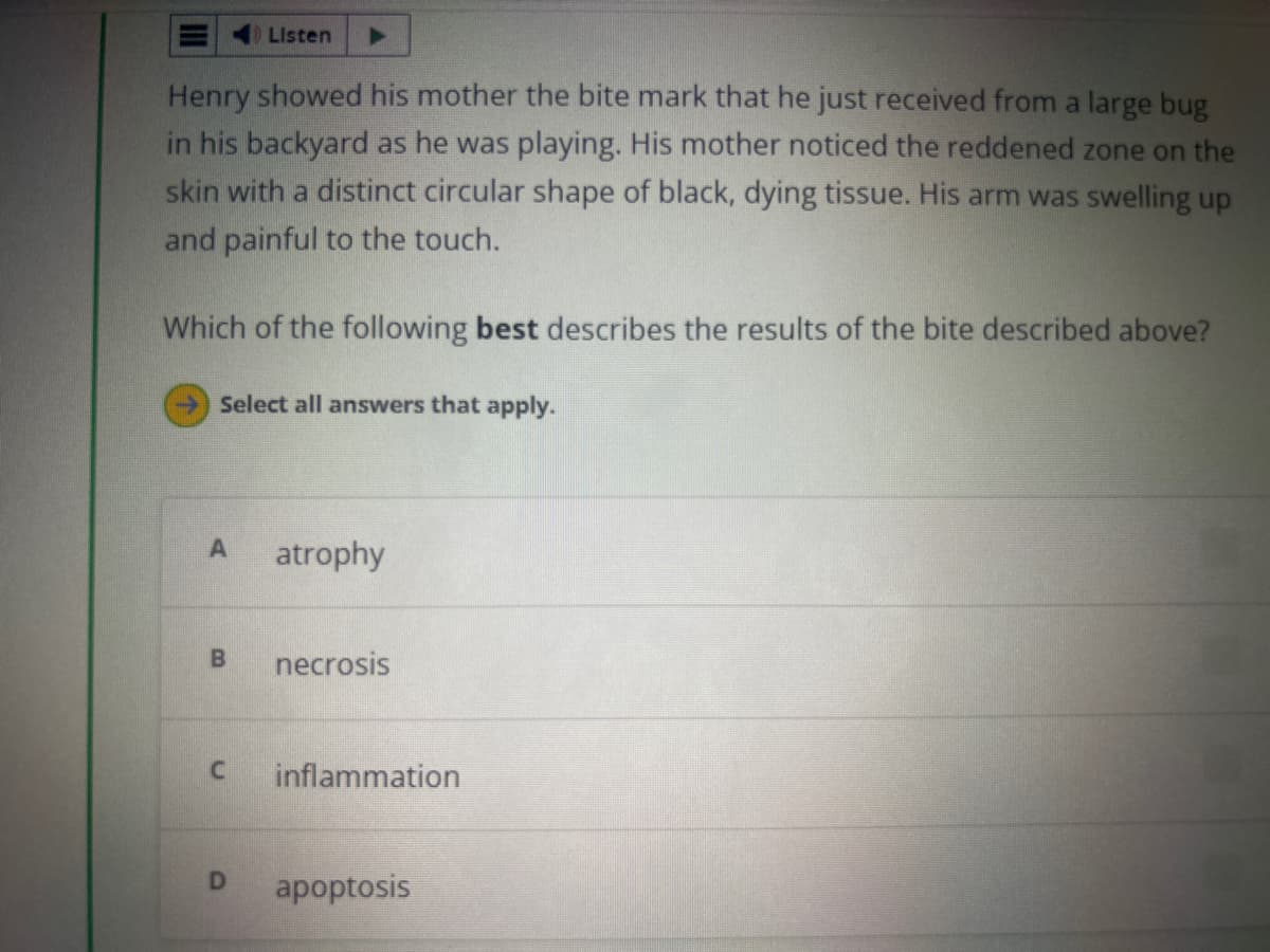 Henry showed his mother the bite mark that he just received from a large bug
in his backyard as he was playing. His mother noticed the reddened zone on the
skin with a distinct circular shape of black, dying tissue. His arm was swelling up
and painful to the touch.
Listen
Which of the following best describes the results of the bite described above?
Select all answers that apply.
A
B
atrophy
necrosis
C inflammation
D apoptosis