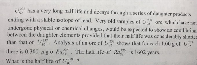 U238 has a very long half life and decays through a series of daughter products
ending with a stable isotope of lead. Very old samples of U ore, which have not_
undergone physical or chemical changes, would be expected to show an equilibrium
between the daughter elements provided that their half life was considerably shorten
than that of U. Analysis of an ore of U8 shows that for each 1.00 g of U38
238
238
92
92
92
there is 0.300 µgo Ra
226
. The half life of Ra is 1602 years.
226
88
8,
What is the half life of U38 ?
92
