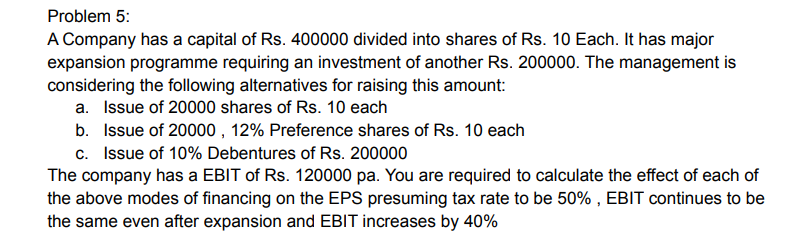 Problem 5:
A Company has a capital of Rs. 400000 divided into shares of Rs. 10 Each. It has major
expansion programme requiring an investment of another Rs. 200000. The management is
considering the following alternatives for raising this amount:
a. Issue of 20000 shares of Rs. 10 each
b. Issue of 20000, 12% Preference shares of Rs. 10 each
c. Issue of 10% Debentures of Rs. 200000
The company has a EBIT of Rs. 120000 pa. You are required to calculate the effect of each of
the above modes of financing on the EPS presuming tax rate to be 50%, EBIT continues to be
the same even after expansion and EBIT increases by 40%
