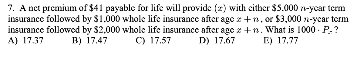 7. A net premium of $41 payable for life will provide (x) with either $5,000 n-year term
insurance followed by $1,000 whole life insurance after age x + n, or $3,000 n-year term
insurance followed by $2,000 whole life insurance after age x + n. What is 1000 · Px ?
A) 17.37
B) 17.47
C) 17.57
D) 17.67
E) 17.77
