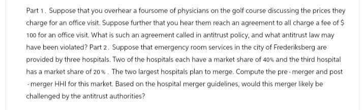 Part 1. Suppose that you overhear a foursome of physicians on the golf course discussing the prices they
charge for an office visit. Suppose further that you hear them reach an agreement to all charge a fee of $
100 for an office visit. What is such an agreement called in antitrust policy, and what antitrust law may
have been violated? Part 2. Suppose that emergency room services in the city of Frederiksberg are
provided by three hospitals. Two of the hospitals each have a market share of 40% and the third hospital
has a market share of 20%. The two largest hospitals plan to merge. Compute the pre-merger and post
-merger HHI for this market. Based on the hospital merger guidelines, would this merger likely be
challenged by the antitrust authorities?