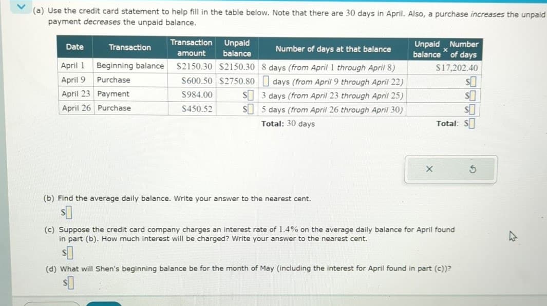 (a) Use the credit card statement to help fill in the table below. Note that there are 30 days in April. Also, a purchase increases the unpaid
payment decreases the unpaid balance.
Date
Transaction
Transaction Unpaid
amount balance
Number of days at that balance
Unpaid Number
balance of days
April 1 Beginning balance
$2150.30 $2150.30 8 days (from April 1 through April 8)
$17,202.40
April 9 Purchase
$600.50 $2750.80
April 23 Payment
$984.00
April 26 Purchase
$450.52
days (from April 9 through April 22)
S3 days (from April 23 through April 25)
S5 days (from April 26 through April 30)
Total: 30 days
$
$
$0
Total: $
(b) Find the average daily balance. Write your answer to the nearest cent.
$
(c) Suppose the credit card company charges an interest rate of 1.4% on the average daily balance for April found
in part (b). How much interest will be charged? Write your answer to the nearest cent.
$
(d) What will Shen's beginning balance be for the month of May (including the interest for April found in part (c))?
$
5