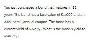 You just purchased a bond that matures in 12
years. The bond has a face value of $1,000 and an
3.5% semi-annual coupon. The bond has a
current yield of 5.62 %. What is the bond's yield to
maturity?