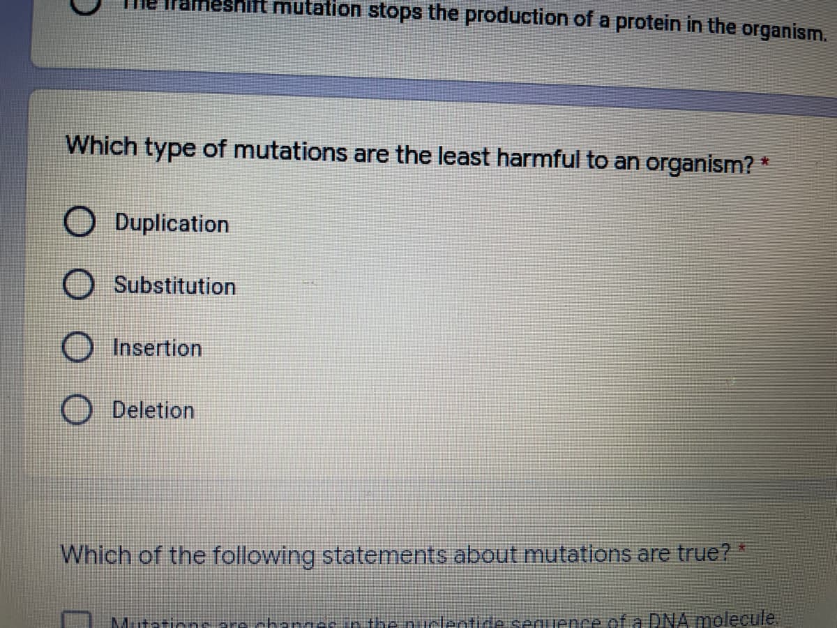 ameshift mutation stops the production of a protein in the organism.
Which type of mutations are the least harmful to an organism?
O Duplication
O Substitution
O Insertion
Deletion
Which of the following statements about mutations are true?
Mutzrionc are chandesin the nuclentide seguence .of a DNA molecule,
