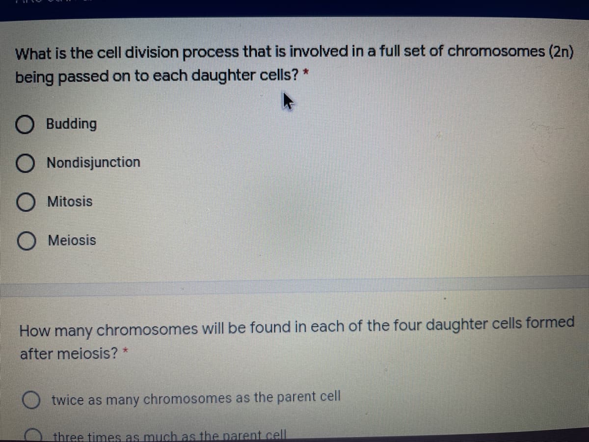 What is the cell division process that is involved in a full set of chromosomes (2n)
being passed on to each daughter cells? *
O Budding
O Nondisjunction
O Mitosis
O Meiosis
How many chromosomes will be found in each of the four daughter cells formed
after meiosis? *
twice as many chromosomes as the parent cell
three timesas much as the parent.cell
