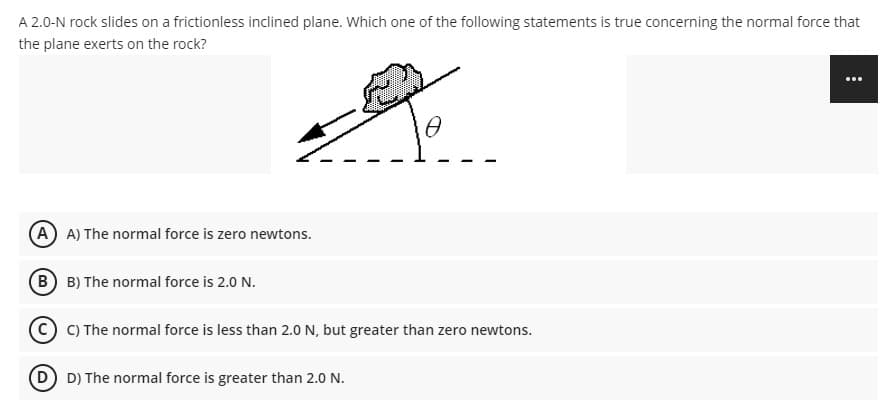 A 2.0-N rock slides on a frictionless inclined plane. Which one of the following statements is true concerning the normal force that
the plane exerts on the rock?
A A) The normal force is zero newtons.
B B) The normal force is 2.0 N.
C) The normal force is less than 2.0 N, but greater than zero newtons.
D D) The normal force is greater than 2.0 N.
