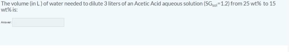 The volume (in L) of water needed to dilute 3 liters of an Acetic Acid aqueous solution (SG50=1.2) from 25 wt% to 15
wt% is:
Answer:
