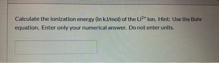 Calculate the ionization energy (in kJ/mol) of the Li2+ ion. Hint: Use the Bohr
equation. Enter only your numerical answer. Do not enter units.