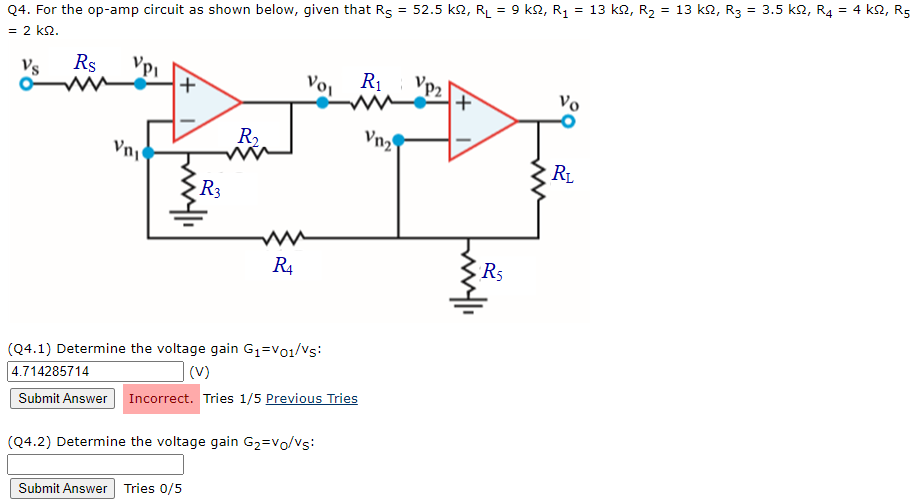 Q4. For the op-amp circuit as shown below, given that Rs = 52.5 k2, RL = 9 k2, R1
= 2 k2.
= 13 k2, R2 = 13 k2, R3 = 3.5 k2, R4 = 4 k2, R5
%3D
%3D
Vs
Rs
Vo,
R1
Vp2
+,
Vo
R2
Vn2
Vny
RL
R3
R4
R5
(Q4.1) Determine the voltage gain G1=Vo1/Vs:
(V)
4.714285714
Submit Answer Incorrect. Tries 1/5 Previous Tries
(Q4.2) Determine the voltage gain G2=vo/vs:
Submit Answer Tries 0/5

