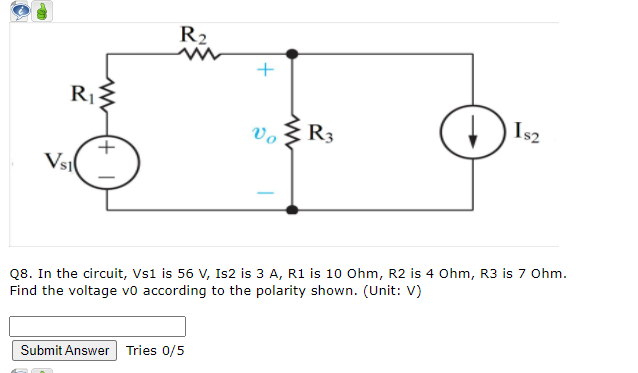 R2
Is2
vo
R3
Vsi
Q8. In the circuit, Vs1 is 56 V, Is2 is 3 A, R1 is 10 Ohm, R2 is 4 Ohm, R3 is 7 Ohm.
Find the voltage vo according to the polarity shown. (Unit: V)
Submit Answer Tries 0/5
+.
