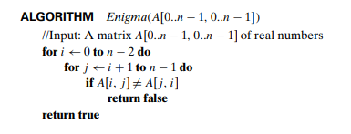 ALGORITHM Enigma(A[0..n-1, 0..n-1])
//Input: A matrix A[0..n-1, 0..n - 1] of real numbers
for i 0 to n-2 do
for ji+1 to n - 1 do
if A[i, j] = A[j,i]
return false
return true