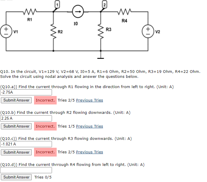 R1
R4
10
R3
V1
R2
|V2
Q10. In the circuit, V1=129 V, V2=68 V, 10=5 A, R1=6 Ohm, R2=50 Ohm, R3=19 Ohm, R4=22 Ohm.
Solve the circuit using nodal analysis and answer the questions below.
(Q10.a)) Find the current through R1 flowing in the direction from left to right. (Unit: A)
|-2.75A
Submit Answer Incorrect. Tries 2/5 Previous Tries
(Q10.b) Find the current through R2 flowing downwards. (Unit: A)
2.25 A
Submit Answer Incorrect. Tries 1/5 Previous Tries
(Q10.c)) Find the current through R3 flowing downwards. (Unit: A)
|-1.021 A
Submit Answer Incorrect. Tries 2/5 Previous Tries
(Q10.d)) Find the current thrrough R4 flowing from left to right. (Unit: A)
Submit Answer Tries 0/5
+1
+1
