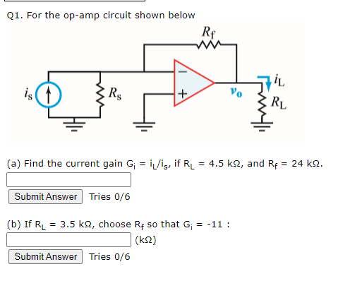 Q1. For the op-amp circuit shown below
Rf
is(
R$
Vo
RL
(a) Find the current gain G; = i/iş, if RL
5 k2, and Rf = 24 k2.
Submit Answer Tries 0/6
(b) If RL = 3.5 k2, choose Rf so that G; = -11 :
(k2)
Submit Answer Tries 0/6
