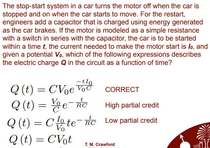 The stop-start system in a car turns the motor off when the car is
stopped and on when the car starts to move. For the restart,
engineers add a capacitor that is charged using energy generated
as the car brakes. If the motor is modeled as a simple resistance
with a switch in series with the capacitor, the car is to be started
within a time t, the current needed to make the motor start is lo, and
given a potential Vo, which of the following expressions describes
the electric charge Q in the circuit as a function of time?
-tIo
Q (t) = CVoeVoč
CORRECT
Q (t) =D 뇽e-e
RC
High partial credit
Q (t) = Co te¯Ro Low partial credit
Vo
Q (t) = CVot
T. M. Crawford
