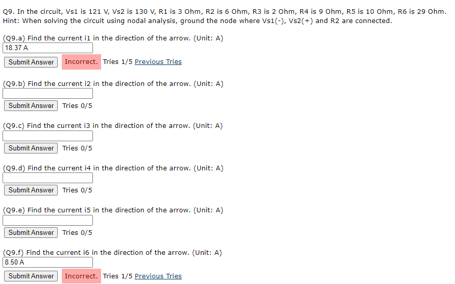 Q9. In the circuit, Vs1 is 121 V, Vs2 is 130 V, R1 is 3 Ohm, R2 is 6 Ohm, R3 is 2 0hm, R4 is 9 Ohm, R5 is 10 Ohm, R6 is 29 Ohm.
Hint: When solving the circuit using nodal analysis, ground the node where Vs1(-), Vs2(+) and R2 are connected.
(Q9.a) Find the current il in the direction of the arrow. (Unit: A)
18.37 A
Submit Answer Incorrect. Tries 1/5 Previous Tries
(Q9.b) Find the current i2 in the direction of the arrow. (Unit: A)
Submit Answer Tries 0/5
(Q9.c) Find the current i3 in the direction of the arrow. (Unit: A)
Submit Answer Tries 0/5
(Q9.d) Find the current i4 in the direction of the arrow. (Unit: A)
Submit Answer Tries 0/5
(Q9.e) Find the current i5 in the direction of the arrow. (Unit: A)
Submit Answer Tries 0/5
(Q9.f) Find the current i6 in the direction of the arrow. (Unit: A)
8.50 A
Submit Answer Incorrect. Tries 1/5 Previous Tries
