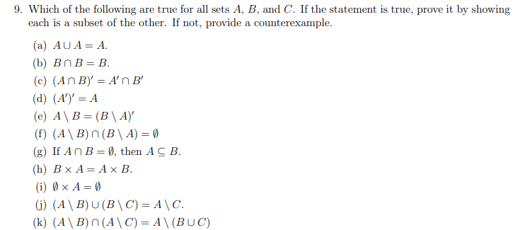 9. Which of the following are true for all sets A, B, and C. If the statement is true, prove it by showing
each is a subset of the other. If not, provide a counterexample.
(a) AUA = A.
(b) BnB = B.
(c) (An B)' = A'n B'
(d) (A')' = A
(e) A\B= (B\A)'
(f) (A\B) n(B\A) = 0
(g) If An B = 0), then ACB.
(h) B x A = A x B.
(i) 0× A = 0
(j) (A\B) U (B\C) = A \ C.
(k) (A\B) n (A\C) =A\(BUC)